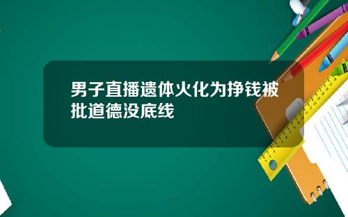 男子直播遗体火化为挣钱被批道德没底线