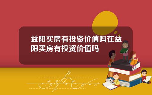 益阳买房有投资价值吗在益阳买房有投资价值吗