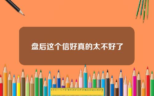 盘后这个信好真的太不好了