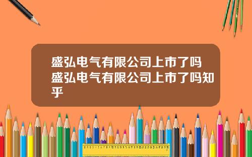 盛弘电气有限公司上市了吗盛弘电气有限公司上市了吗知乎