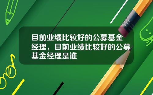 目前业绩比较好的公募基金经理，目前业绩比较好的公募基金经理是谁