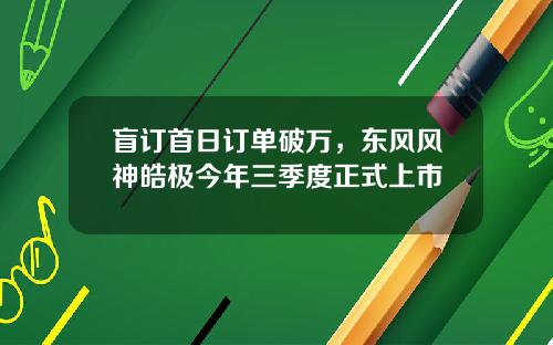 盲订首日订单破万，东风风神皓极今年三季度正式上市