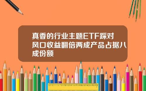 真香的行业主题ETF踩对风口收益翻倍两成产品占据八成份额