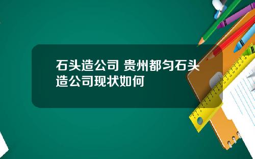 石头造公司 贵州都匀石头造公司现状如何