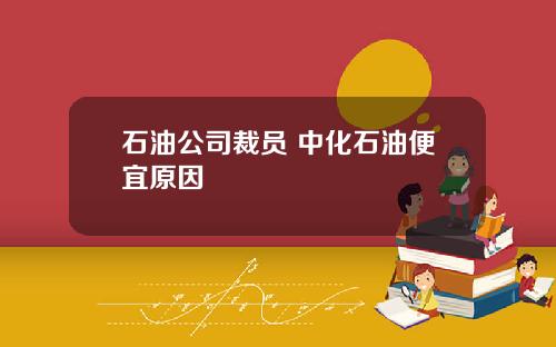石油公司裁员 中化石油便宜原因