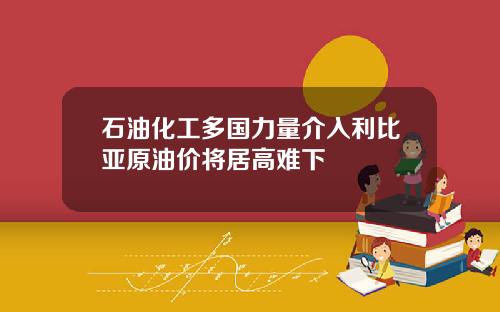 石油化工多国力量介入利比亚原油价将居高难下