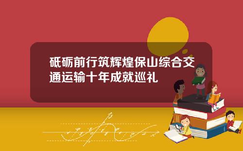砥砺前行筑辉煌保山综合交通运输十年成就巡礼
