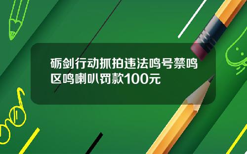 砺剑行动抓拍违法鸣号禁鸣区鸣喇叭罚款100元