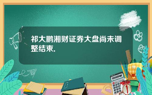 祁大鹏湘财证券大盘尚未调整结束.