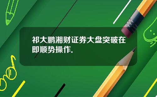 祁大鹏湘财证券大盘突破在即顺势操作.