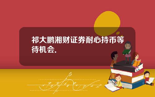 祁大鹏湘财证券耐心持币等待机会.
