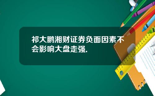 祁大鹏湘财证券负面因素不会影响大盘走强.