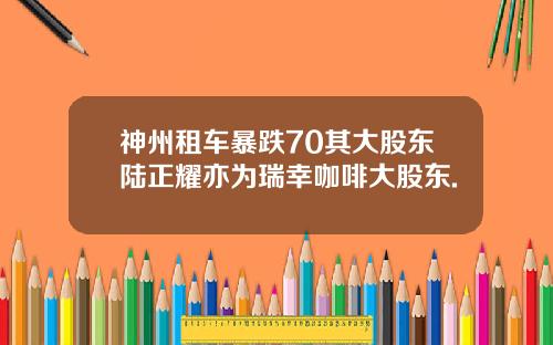神州租车暴跌70其大股东陆正耀亦为瑞幸咖啡大股东.