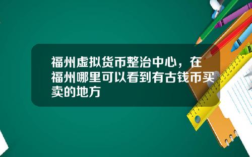 福州虚拟货币整治中心，在福州哪里可以看到有古钱币买卖的地方