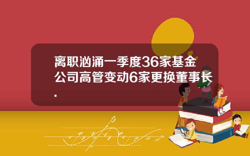 离职汹涌一季度36家基金公司高管变动6家更换董事长.