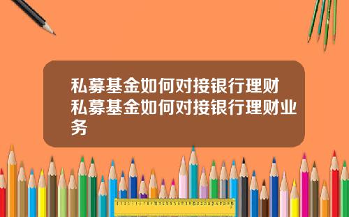 私募基金如何对接银行理财私募基金如何对接银行理财业务