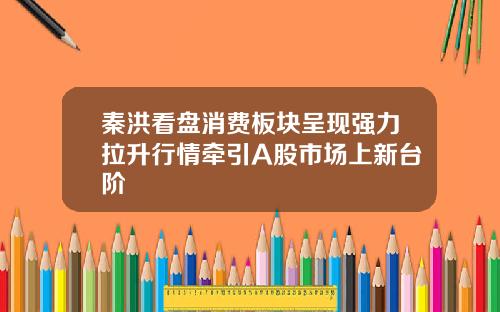 秦洪看盘消费板块呈现强力拉升行情牵引A股市场上新台阶
