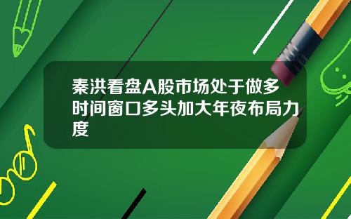 秦洪看盘A股市场处于做多时间窗口多头加大年夜布局力度