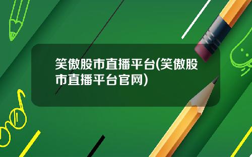 笑傲股市直播平台(笑傲股市直播平台官网)