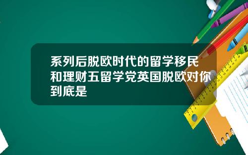 系列后脱欧时代的留学移民和理财五留学党英国脱欧对你到底是