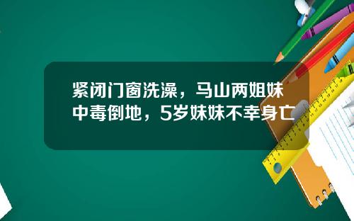 紧闭门窗洗澡，马山两姐妹中毒倒地，5岁妹妹不幸身亡