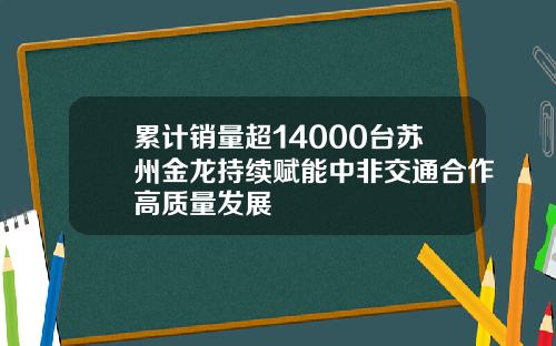 累计销量超14000台苏州金龙持续赋能中非交通合作高质量发展
