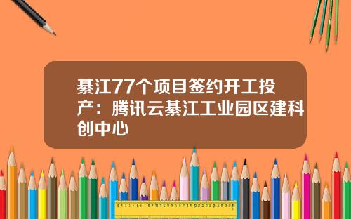 綦江77个项目签约开工投产：腾讯云綦江工业园区建科创中心