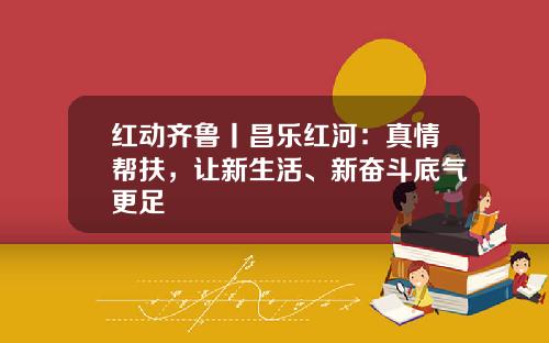 红动齐鲁丨昌乐红河：真情帮扶，让新生活、新奋斗底气更足