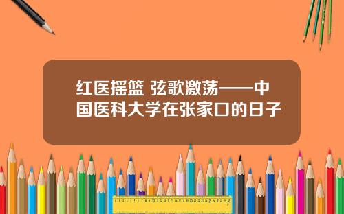 红医摇篮 弦歌激荡——中国医科大学在张家口的日子