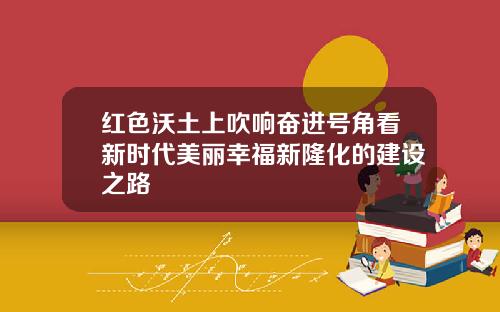 红色沃土上吹响奋进号角看新时代美丽幸福新隆化的建设之路