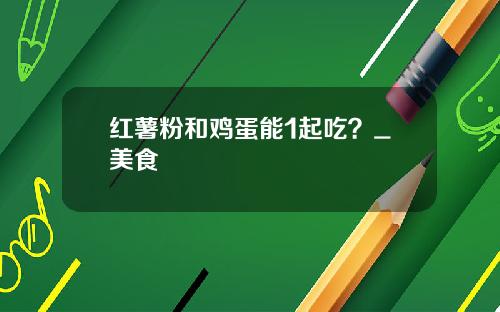 红薯粉和鸡蛋能1起吃？_美食