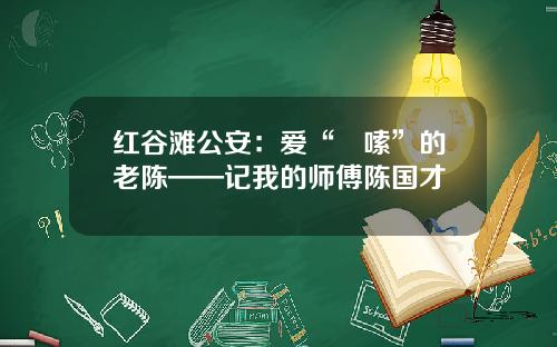 红谷滩公安：爱“啰嗦”的老陈——记我的师傅陈国才