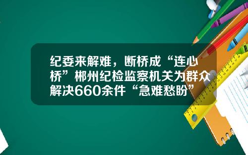 纪委来解难，断桥成“连心桥”郴州纪检监察机关为群众解决660余件“急难愁盼”问题
