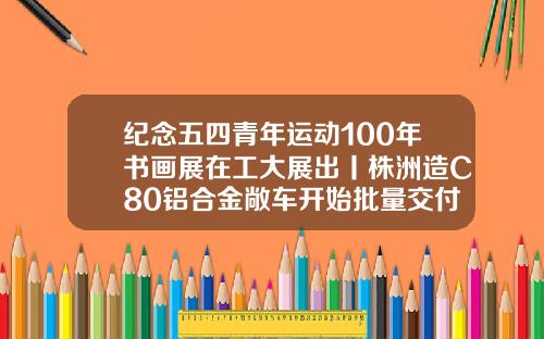 纪念五四青年运动100年书画展在工大展出丨株洲造C80铝合金敞车开始批量交付
