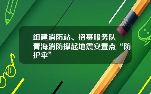 组建消防站、招募服务队 青海消防撑起地震安置点“防护伞”