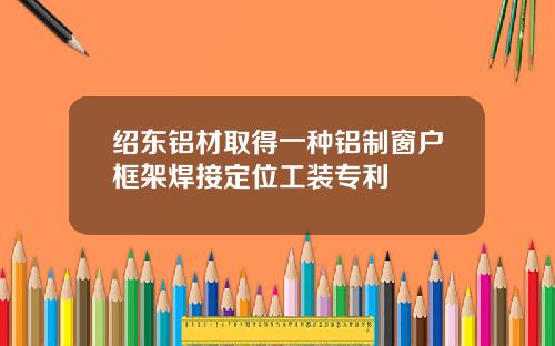 绍东铝材取得一种铝制窗户框架焊接定位工装专利
