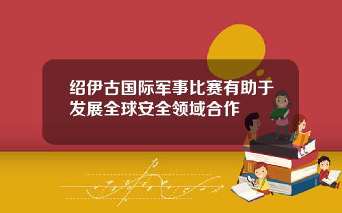 绍伊古国际军事比赛有助于发展全球安全领域合作