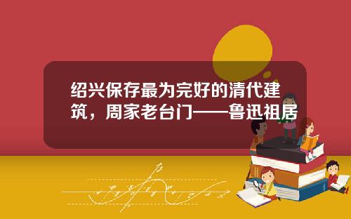 绍兴保存最为完好的清代建筑，周家老台门——鲁迅祖居