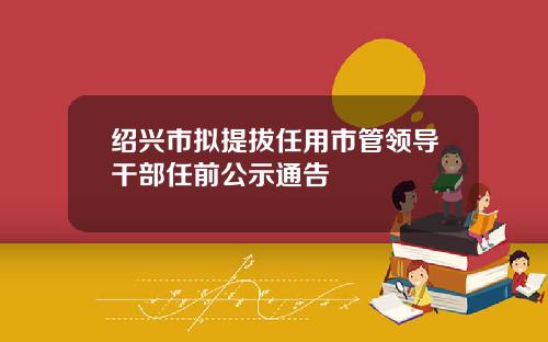 绍兴市拟提拔任用市管领导干部任前公示通告