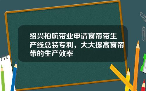 绍兴柏航带业申请窗帘带生产线总装专利，大大提高窗帘带的生产效率