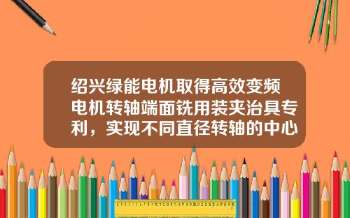 绍兴绿能电机取得高效变频电机转轴端面铣用装夹治具专利，实现不同直径转轴的中心高度一致