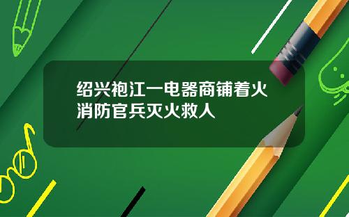 绍兴袍江一电器商铺着火 消防官兵灭火救人