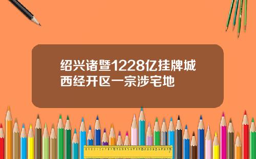 绍兴诸暨1228亿挂牌城西经开区一宗涉宅地