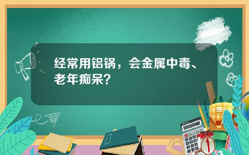 经常用铝锅，会金属中毒、老年痴呆？