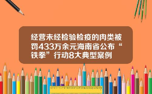 经营未经检验检疫的肉类被罚433万余元海南省公布“铁拳”行动8大典型案例
