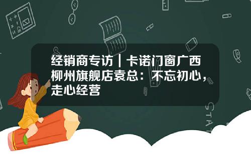 经销商专访｜卡诺门窗广西柳州旗舰店袁总：不忘初心，走心经营