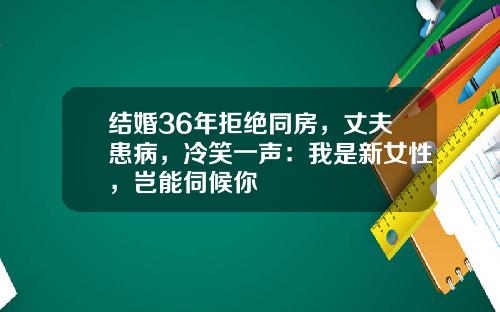 结婚36年拒绝同房，丈夫患病，冷笑一声：我是新女性，岂能伺候你