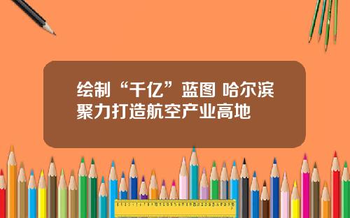 绘制“千亿”蓝图 哈尔滨聚力打造航空产业高地