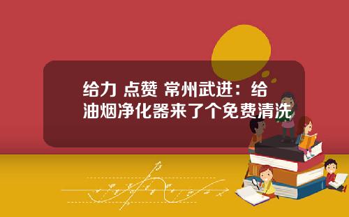 给力 点赞 常州武进：给油烟净化器来了个免费清洗