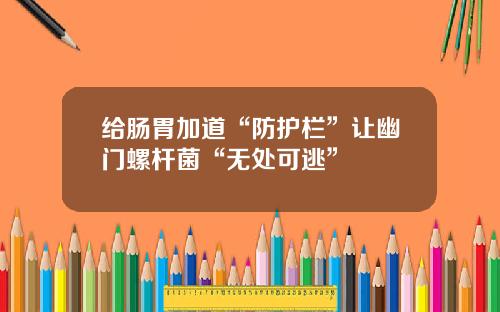 给肠胃加道“防护栏”让幽门螺杆菌“无处可逃”